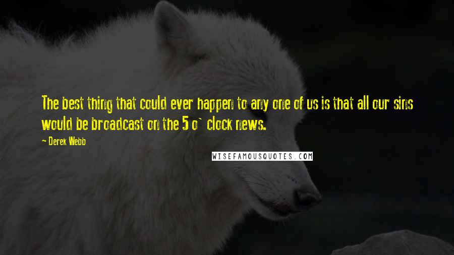 Derek Webb Quotes: The best thing that could ever happen to any one of us is that all our sins would be broadcast on the 5 o' clock news.