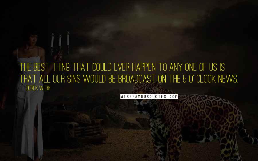 Derek Webb Quotes: The best thing that could ever happen to any one of us is that all our sins would be broadcast on the 5 o' clock news.