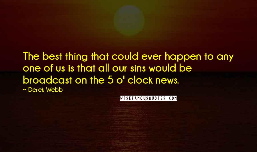 Derek Webb Quotes: The best thing that could ever happen to any one of us is that all our sins would be broadcast on the 5 o' clock news.
