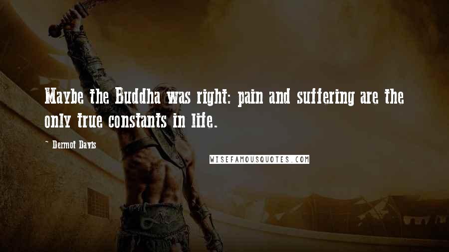 Dermot Davis Quotes: Maybe the Buddha was right: pain and suffering are the only true constants in life.