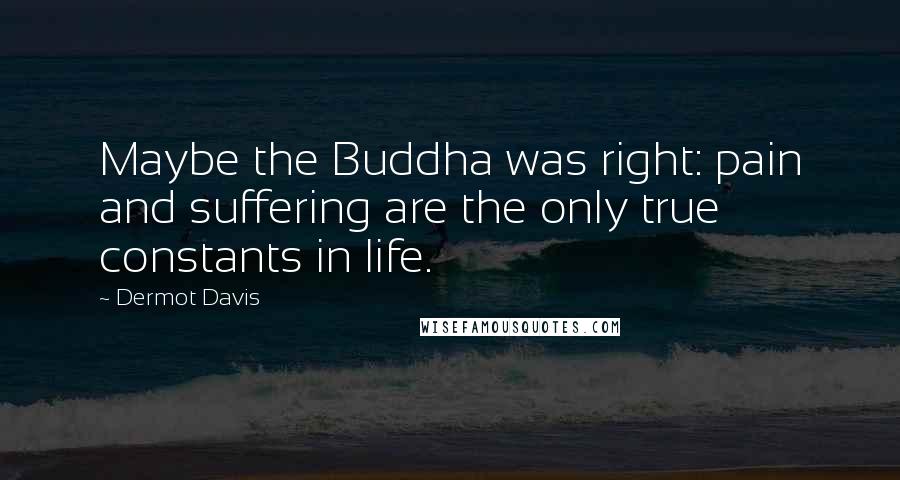 Dermot Davis Quotes: Maybe the Buddha was right: pain and suffering are the only true constants in life.