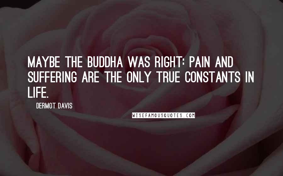 Dermot Davis Quotes: Maybe the Buddha was right: pain and suffering are the only true constants in life.