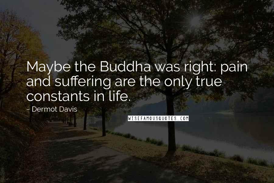 Dermot Davis Quotes: Maybe the Buddha was right: pain and suffering are the only true constants in life.