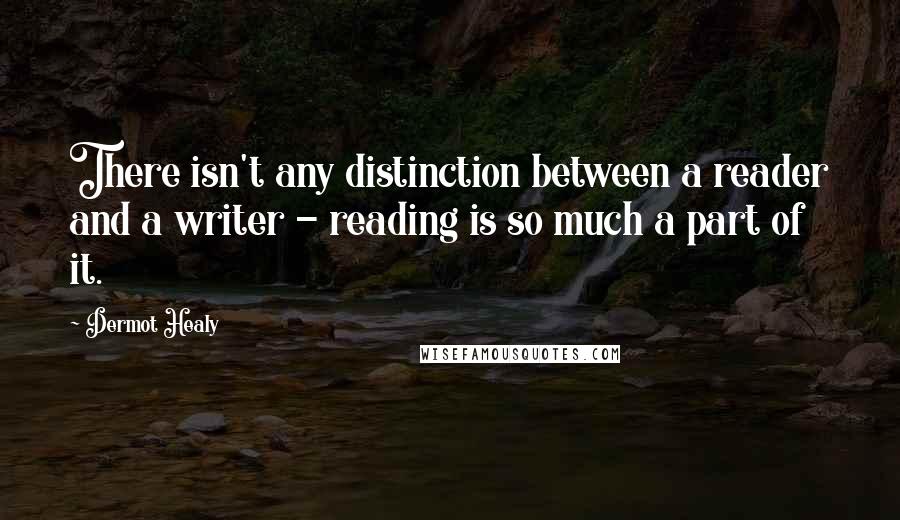 Dermot Healy Quotes: There isn't any distinction between a reader and a writer - reading is so much a part of it.