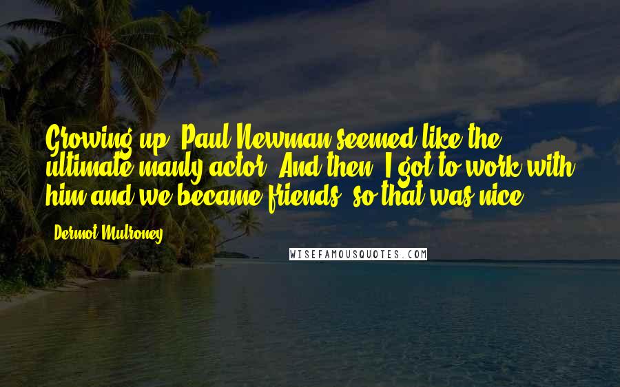 Dermot Mulroney Quotes: Growing up, Paul Newman seemed like the ultimate manly actor. And then, I got to work with him and we became friends, so that was nice.