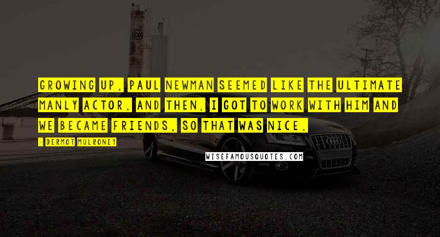 Dermot Mulroney Quotes: Growing up, Paul Newman seemed like the ultimate manly actor. And then, I got to work with him and we became friends, so that was nice.