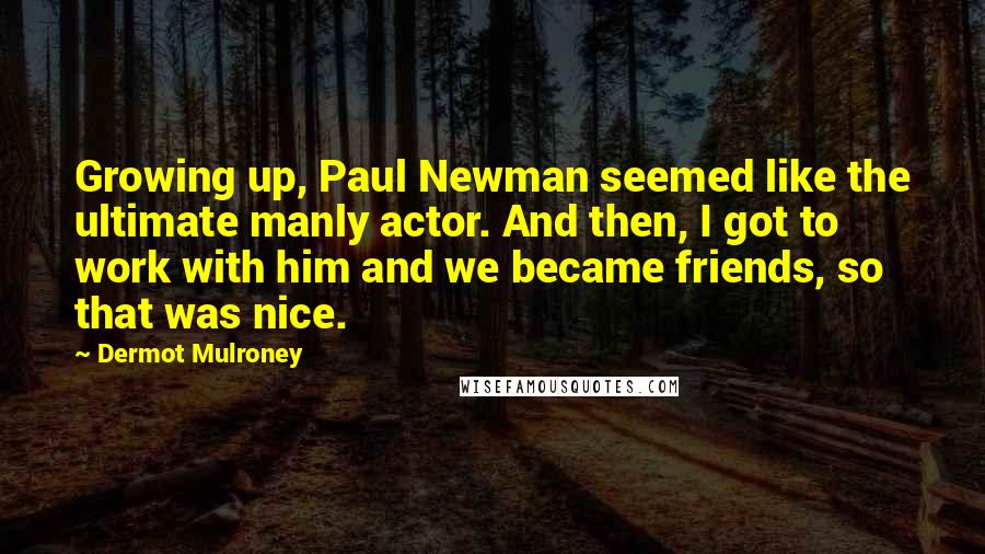 Dermot Mulroney Quotes: Growing up, Paul Newman seemed like the ultimate manly actor. And then, I got to work with him and we became friends, so that was nice.