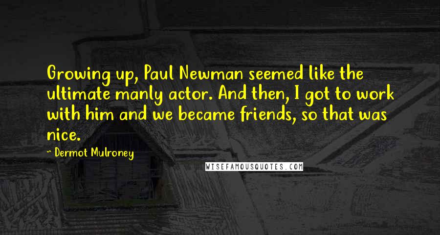 Dermot Mulroney Quotes: Growing up, Paul Newman seemed like the ultimate manly actor. And then, I got to work with him and we became friends, so that was nice.