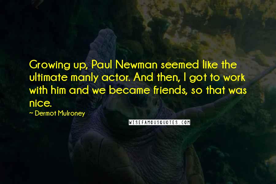 Dermot Mulroney Quotes: Growing up, Paul Newman seemed like the ultimate manly actor. And then, I got to work with him and we became friends, so that was nice.