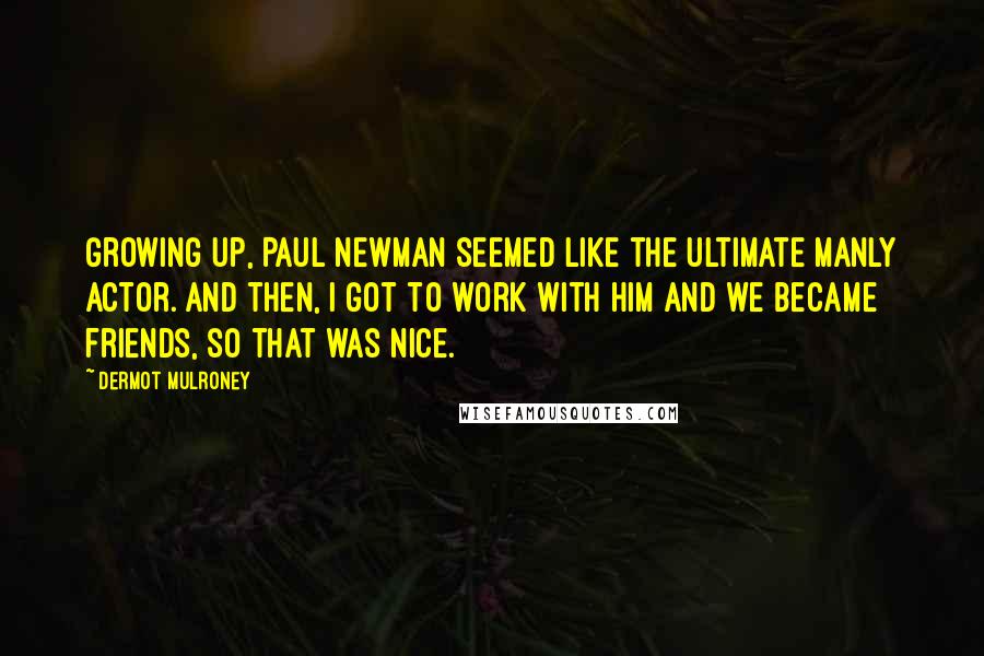 Dermot Mulroney Quotes: Growing up, Paul Newman seemed like the ultimate manly actor. And then, I got to work with him and we became friends, so that was nice.