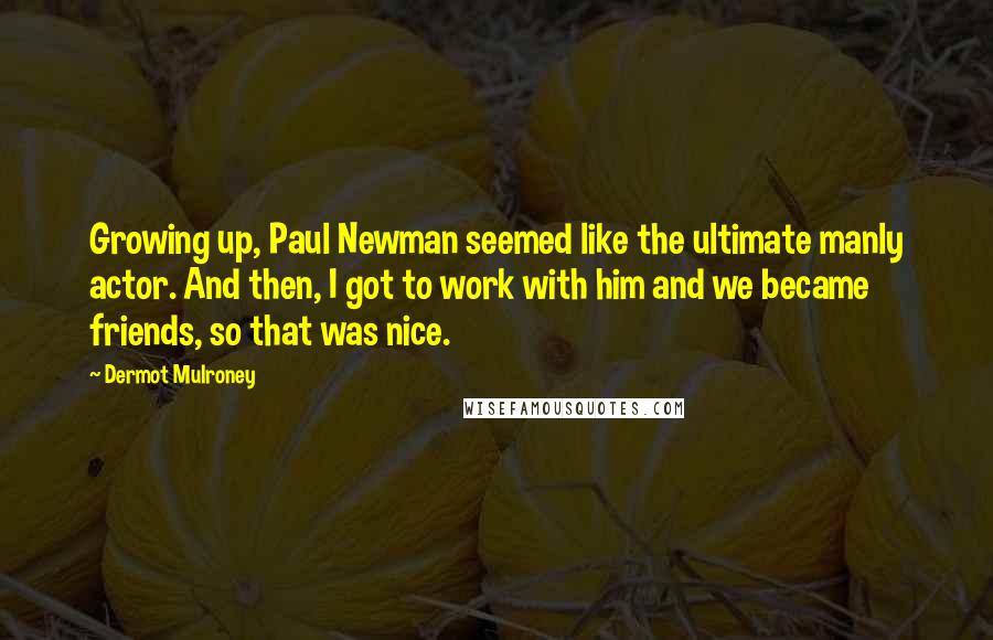 Dermot Mulroney Quotes: Growing up, Paul Newman seemed like the ultimate manly actor. And then, I got to work with him and we became friends, so that was nice.