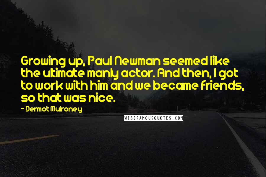 Dermot Mulroney Quotes: Growing up, Paul Newman seemed like the ultimate manly actor. And then, I got to work with him and we became friends, so that was nice.