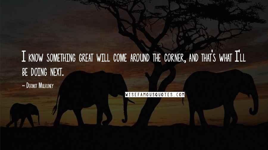 Dermot Mulroney Quotes: I know something great will come around the corner, and that's what I'll be doing next.