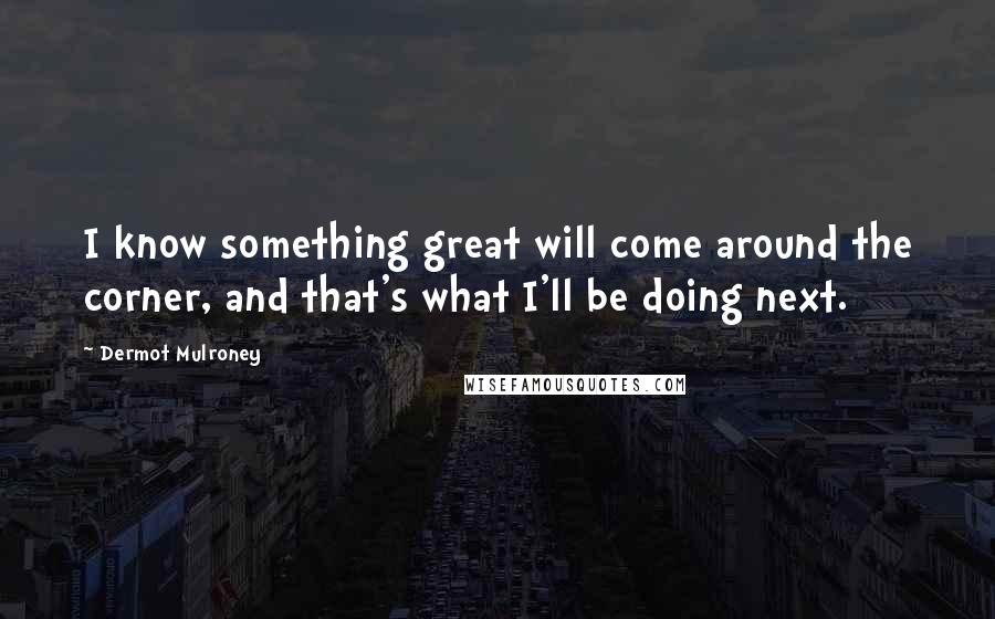 Dermot Mulroney Quotes: I know something great will come around the corner, and that's what I'll be doing next.