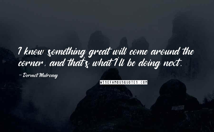 Dermot Mulroney Quotes: I know something great will come around the corner, and that's what I'll be doing next.