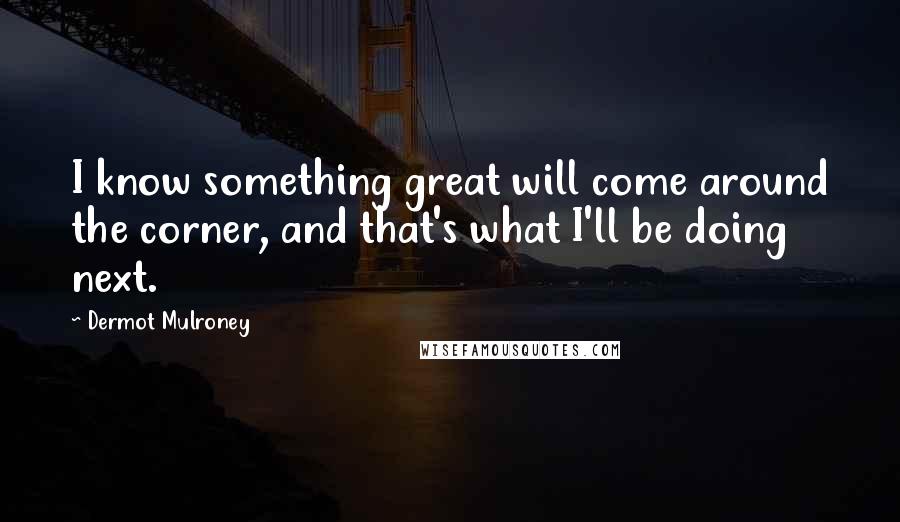Dermot Mulroney Quotes: I know something great will come around the corner, and that's what I'll be doing next.
