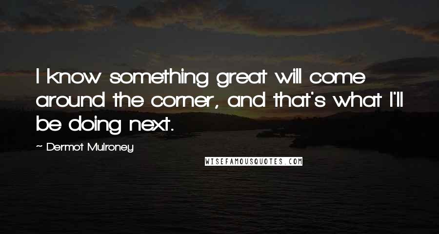 Dermot Mulroney Quotes: I know something great will come around the corner, and that's what I'll be doing next.