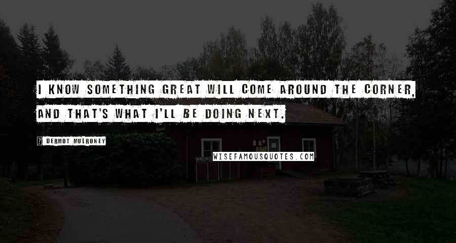 Dermot Mulroney Quotes: I know something great will come around the corner, and that's what I'll be doing next.