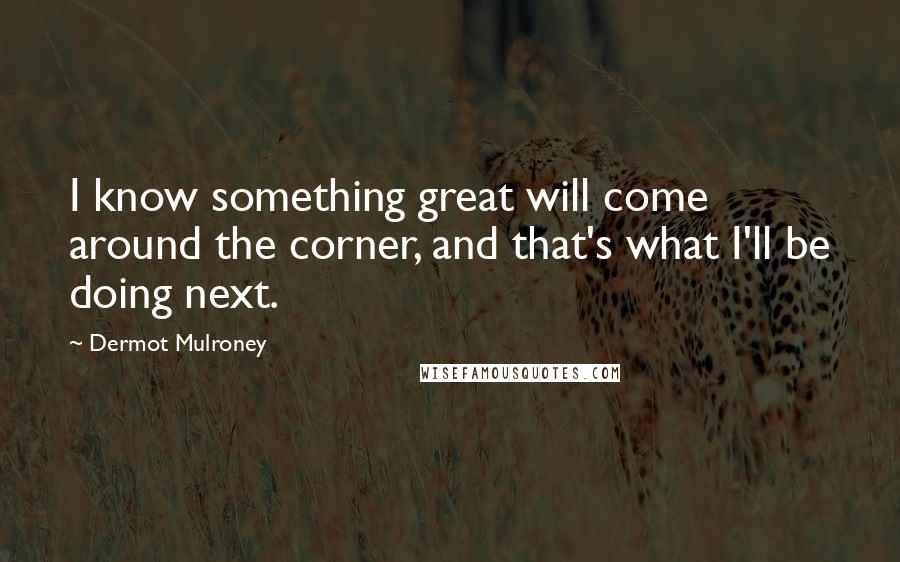 Dermot Mulroney Quotes: I know something great will come around the corner, and that's what I'll be doing next.