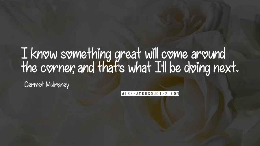 Dermot Mulroney Quotes: I know something great will come around the corner, and that's what I'll be doing next.