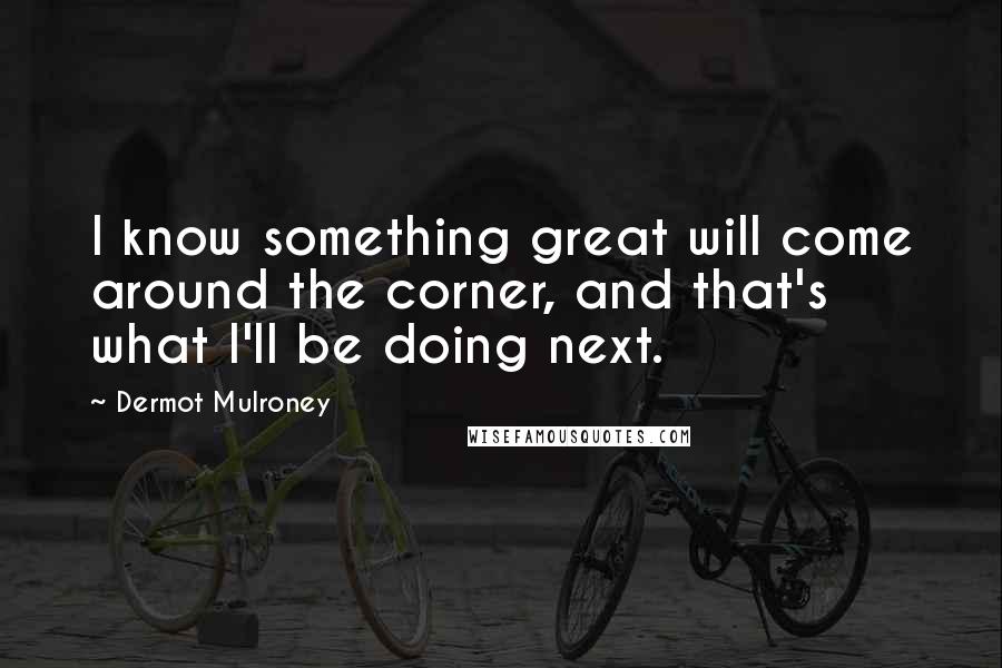 Dermot Mulroney Quotes: I know something great will come around the corner, and that's what I'll be doing next.