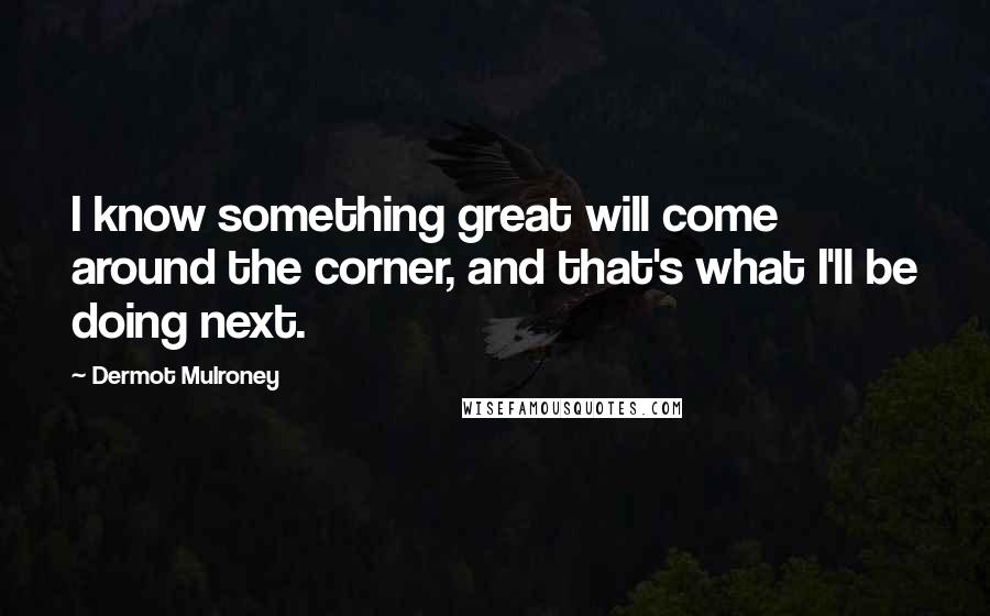 Dermot Mulroney Quotes: I know something great will come around the corner, and that's what I'll be doing next.