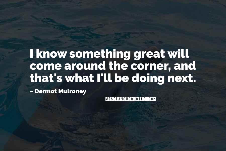 Dermot Mulroney Quotes: I know something great will come around the corner, and that's what I'll be doing next.