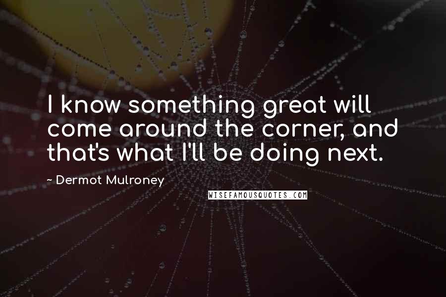 Dermot Mulroney Quotes: I know something great will come around the corner, and that's what I'll be doing next.