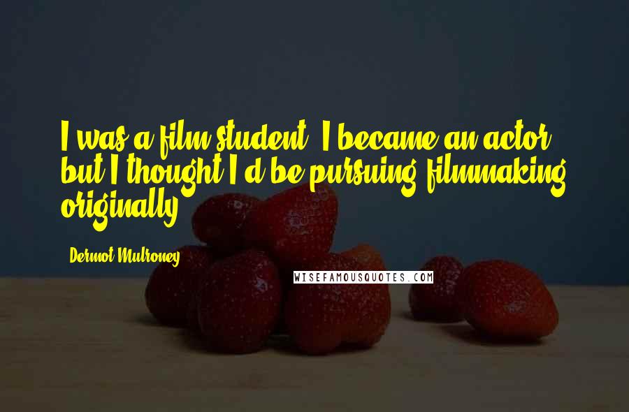 Dermot Mulroney Quotes: I was a film student. I became an actor, but I thought I'd be pursuing filmmaking originally.