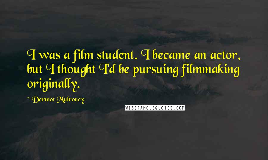 Dermot Mulroney Quotes: I was a film student. I became an actor, but I thought I'd be pursuing filmmaking originally.