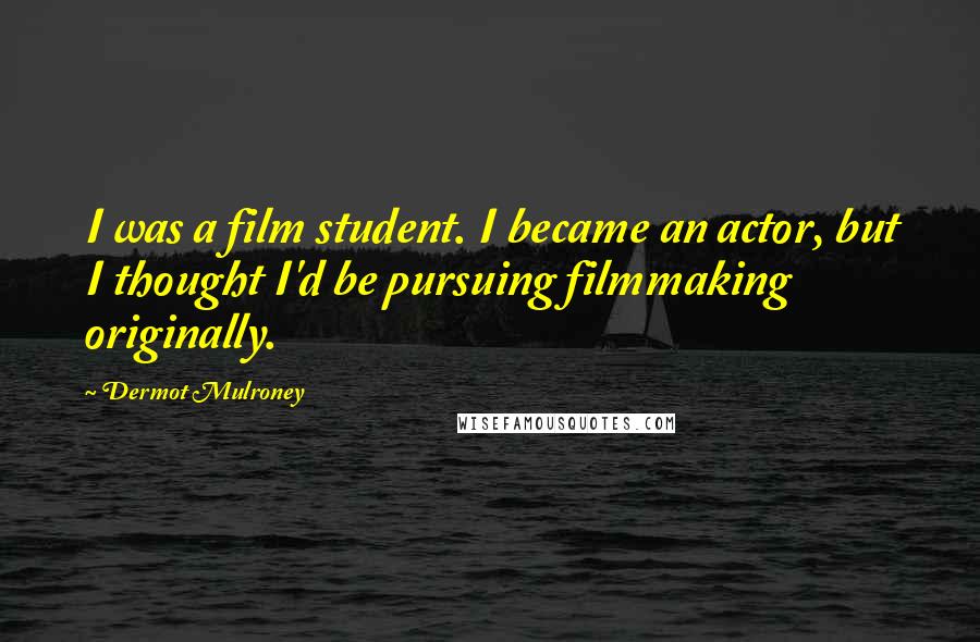 Dermot Mulroney Quotes: I was a film student. I became an actor, but I thought I'd be pursuing filmmaking originally.
