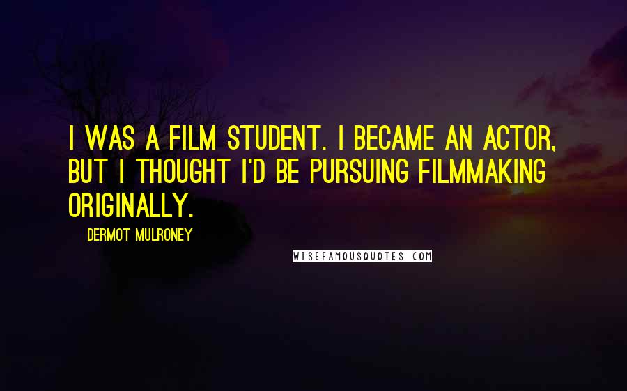 Dermot Mulroney Quotes: I was a film student. I became an actor, but I thought I'd be pursuing filmmaking originally.
