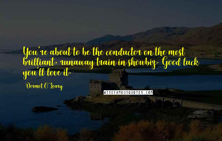 Dermot O'Leary Quotes: You're about to be the conductor on the most brilliant, runaway train in showbiz. Good luck you'll love it.