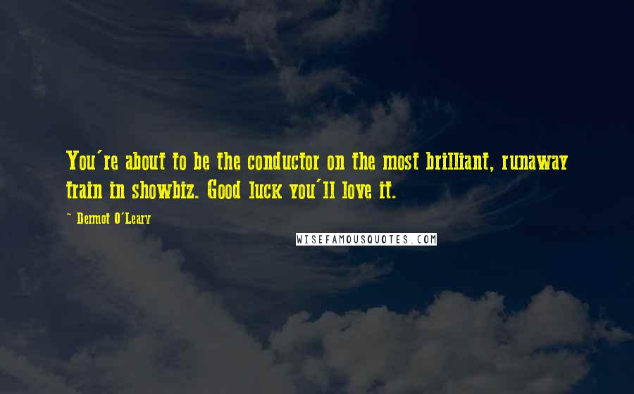 Dermot O'Leary Quotes: You're about to be the conductor on the most brilliant, runaway train in showbiz. Good luck you'll love it.