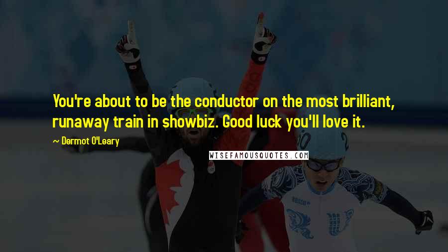 Dermot O'Leary Quotes: You're about to be the conductor on the most brilliant, runaway train in showbiz. Good luck you'll love it.