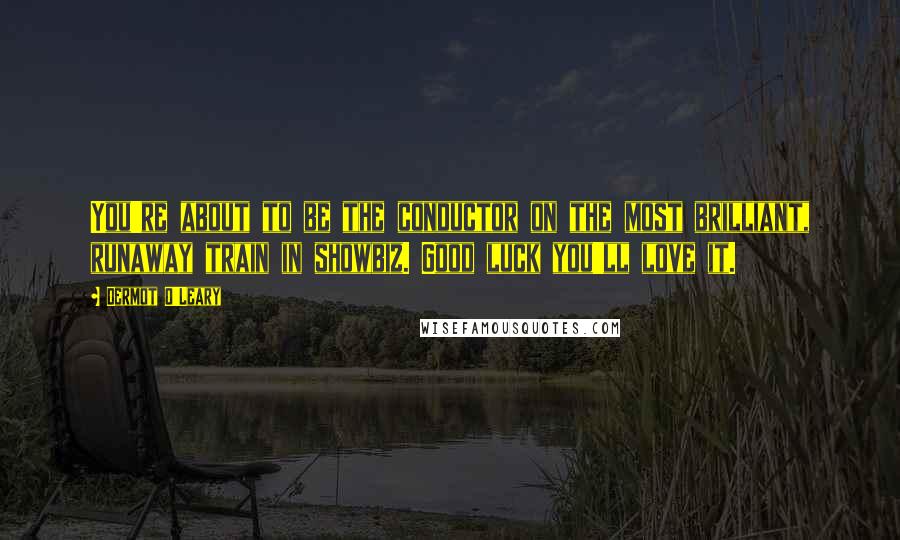 Dermot O'Leary Quotes: You're about to be the conductor on the most brilliant, runaway train in showbiz. Good luck you'll love it.