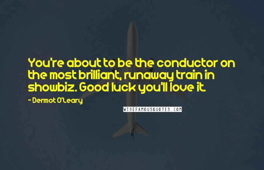 Dermot O'Leary Quotes: You're about to be the conductor on the most brilliant, runaway train in showbiz. Good luck you'll love it.