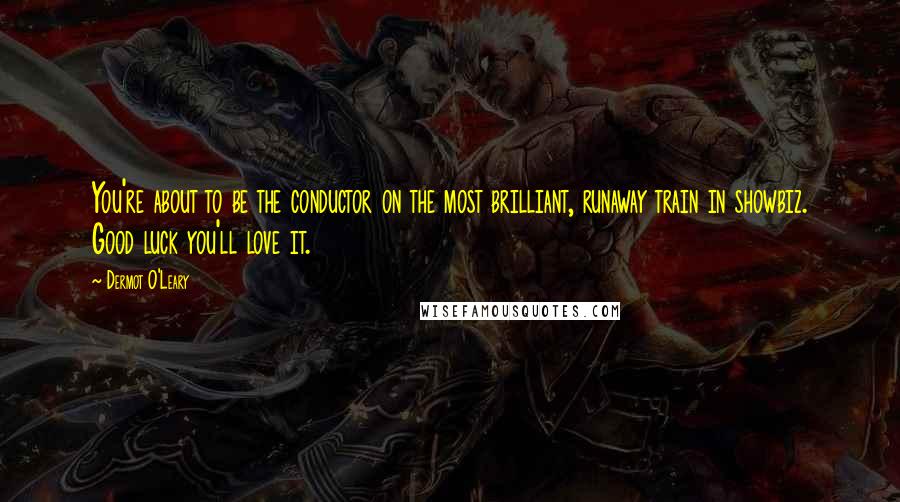 Dermot O'Leary Quotes: You're about to be the conductor on the most brilliant, runaway train in showbiz. Good luck you'll love it.
