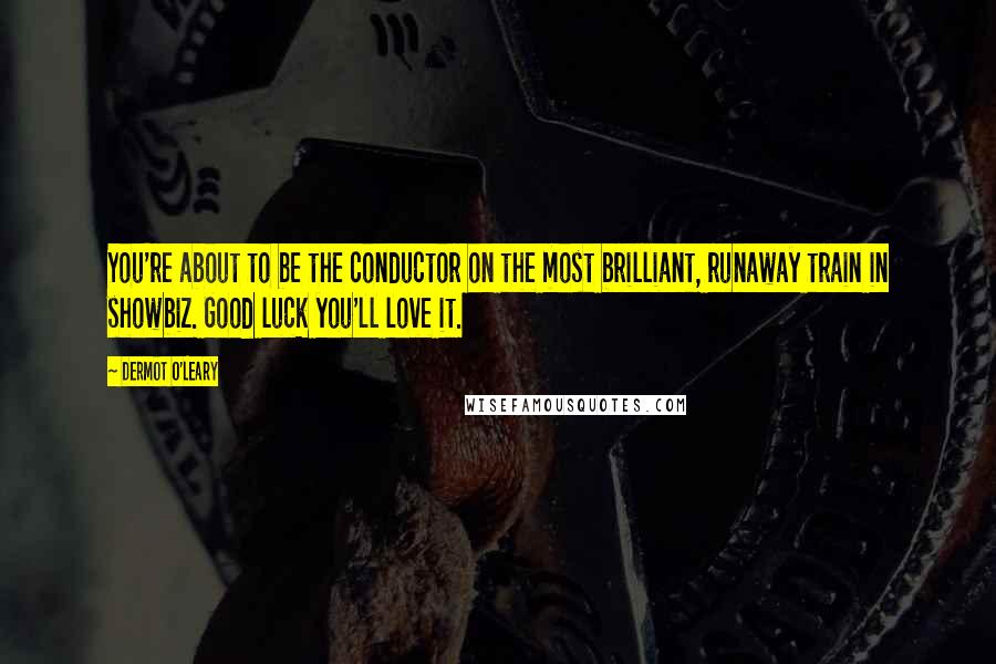 Dermot O'Leary Quotes: You're about to be the conductor on the most brilliant, runaway train in showbiz. Good luck you'll love it.