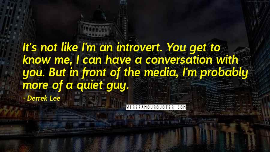 Derrek Lee Quotes: It's not like I'm an introvert. You get to know me, I can have a conversation with you. But in front of the media, I'm probably more of a quiet guy.