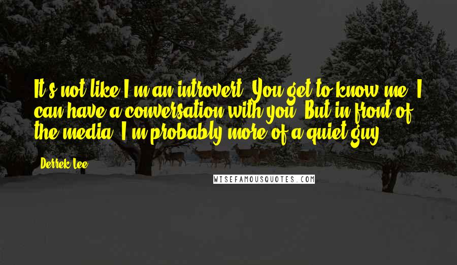 Derrek Lee Quotes: It's not like I'm an introvert. You get to know me, I can have a conversation with you. But in front of the media, I'm probably more of a quiet guy.
