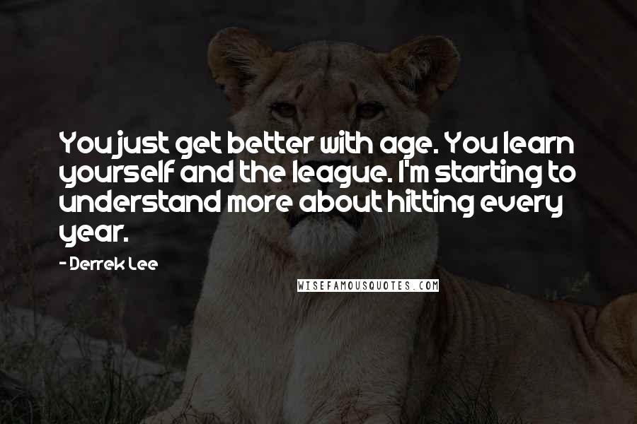 Derrek Lee Quotes: You just get better with age. You learn yourself and the league. I'm starting to understand more about hitting every year.