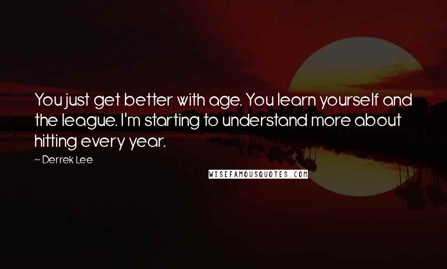 Derrek Lee Quotes: You just get better with age. You learn yourself and the league. I'm starting to understand more about hitting every year.