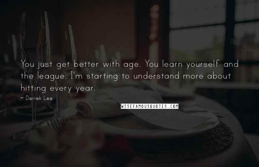 Derrek Lee Quotes: You just get better with age. You learn yourself and the league. I'm starting to understand more about hitting every year.