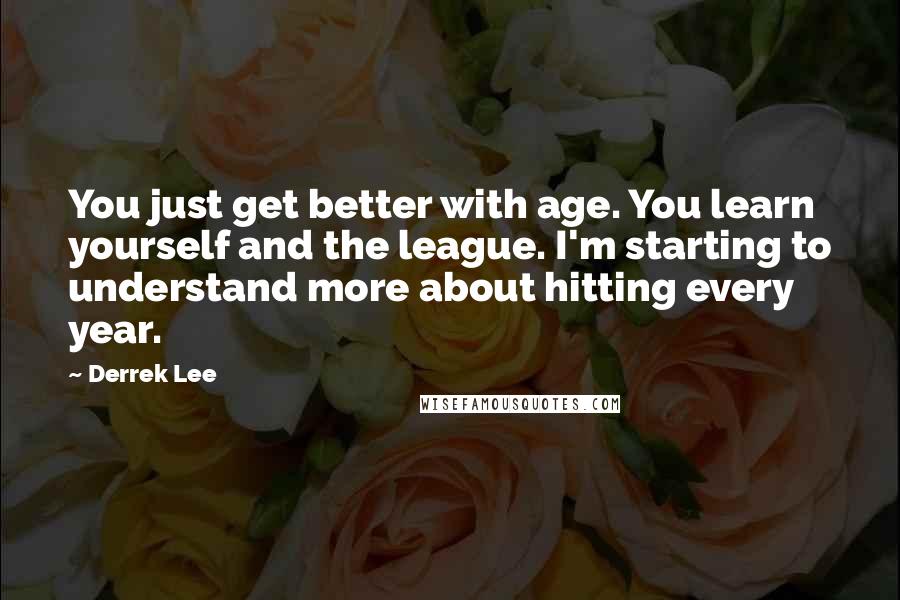 Derrek Lee Quotes: You just get better with age. You learn yourself and the league. I'm starting to understand more about hitting every year.