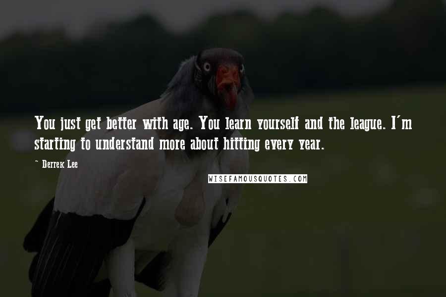 Derrek Lee Quotes: You just get better with age. You learn yourself and the league. I'm starting to understand more about hitting every year.