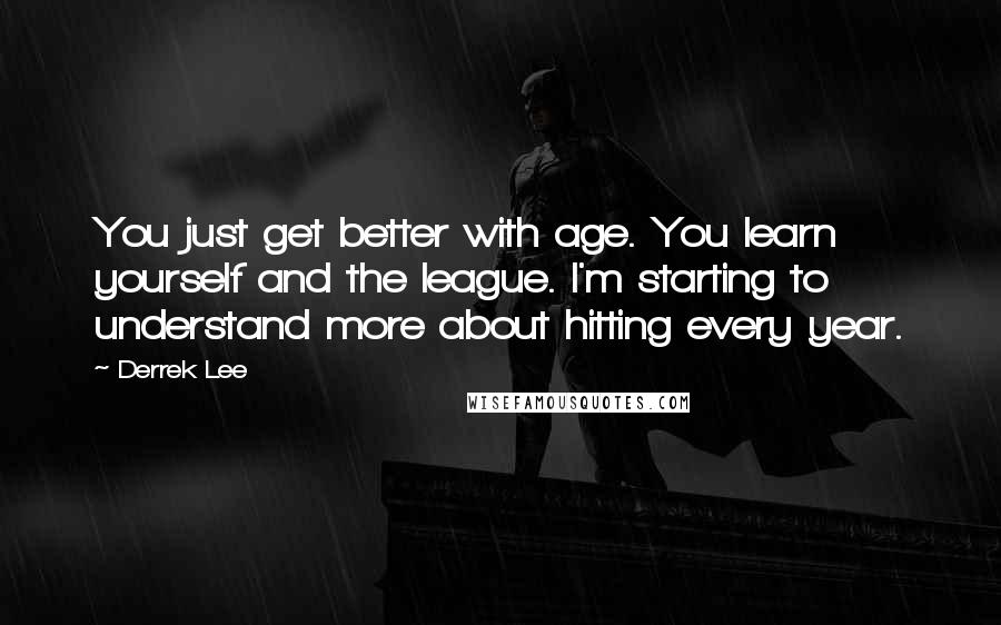 Derrek Lee Quotes: You just get better with age. You learn yourself and the league. I'm starting to understand more about hitting every year.