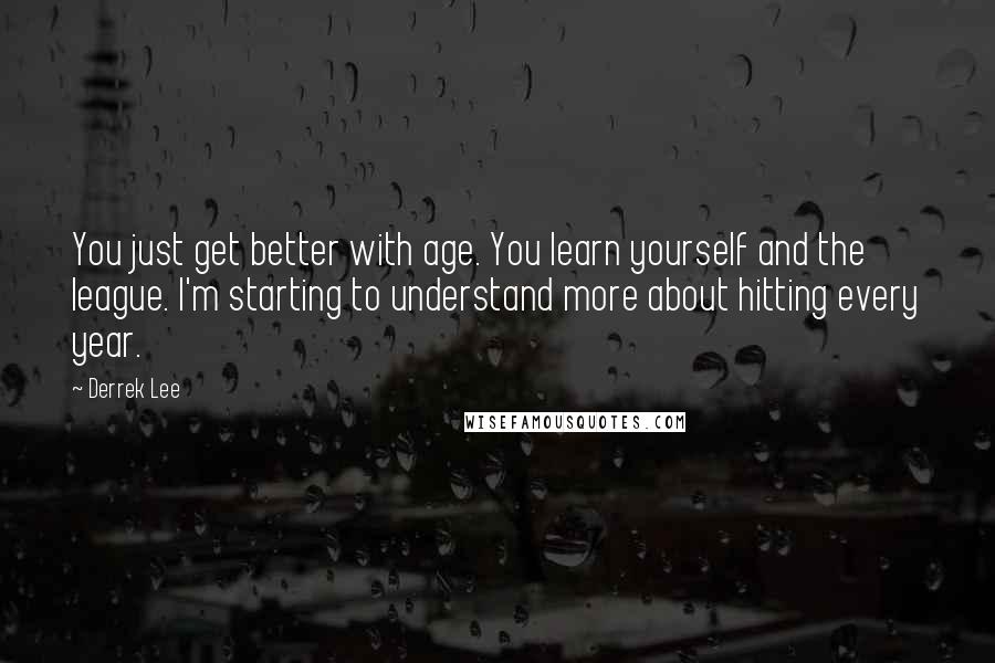 Derrek Lee Quotes: You just get better with age. You learn yourself and the league. I'm starting to understand more about hitting every year.