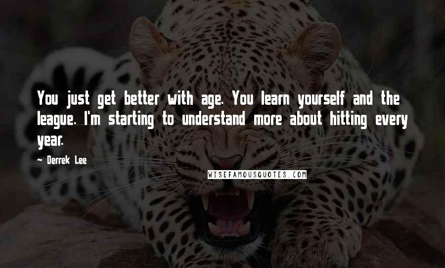 Derrek Lee Quotes: You just get better with age. You learn yourself and the league. I'm starting to understand more about hitting every year.