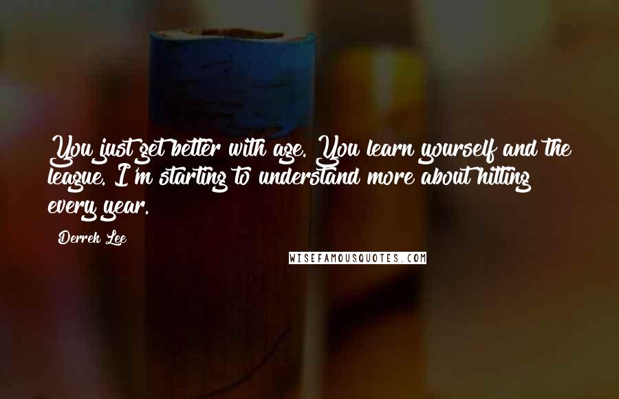 Derrek Lee Quotes: You just get better with age. You learn yourself and the league. I'm starting to understand more about hitting every year.